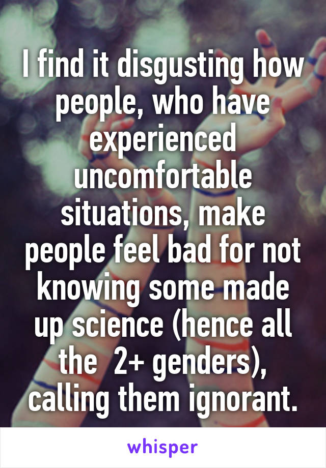 I find it disgusting how people, who have experienced uncomfortable situations, make people feel bad for not knowing some made up science (hence all the  2+ genders), calling them ignorant.