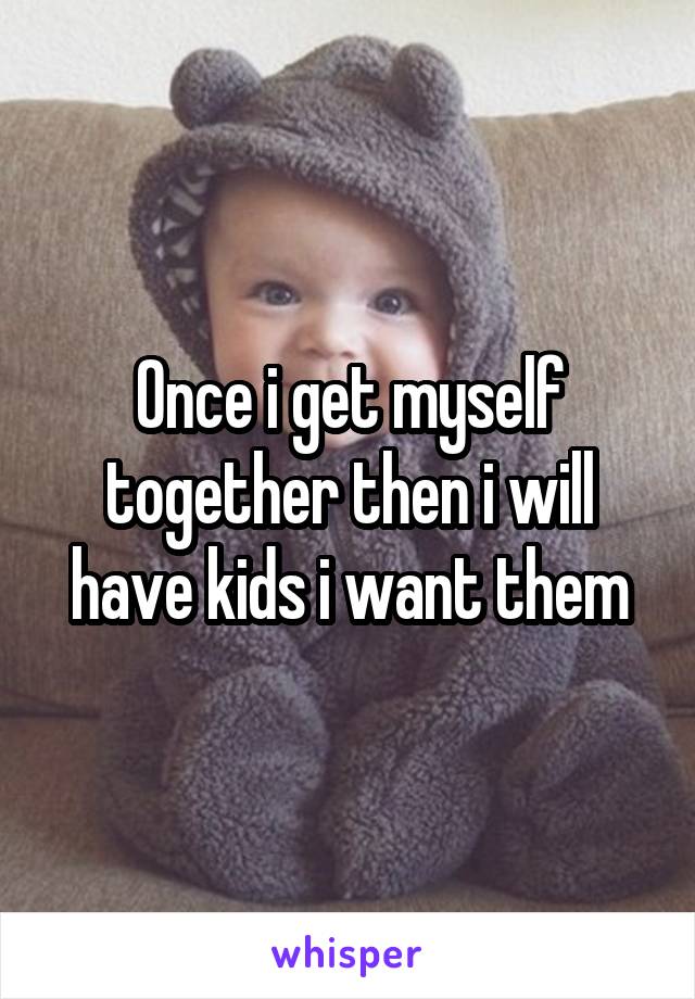 Once i get myself together then i will have kids i want them