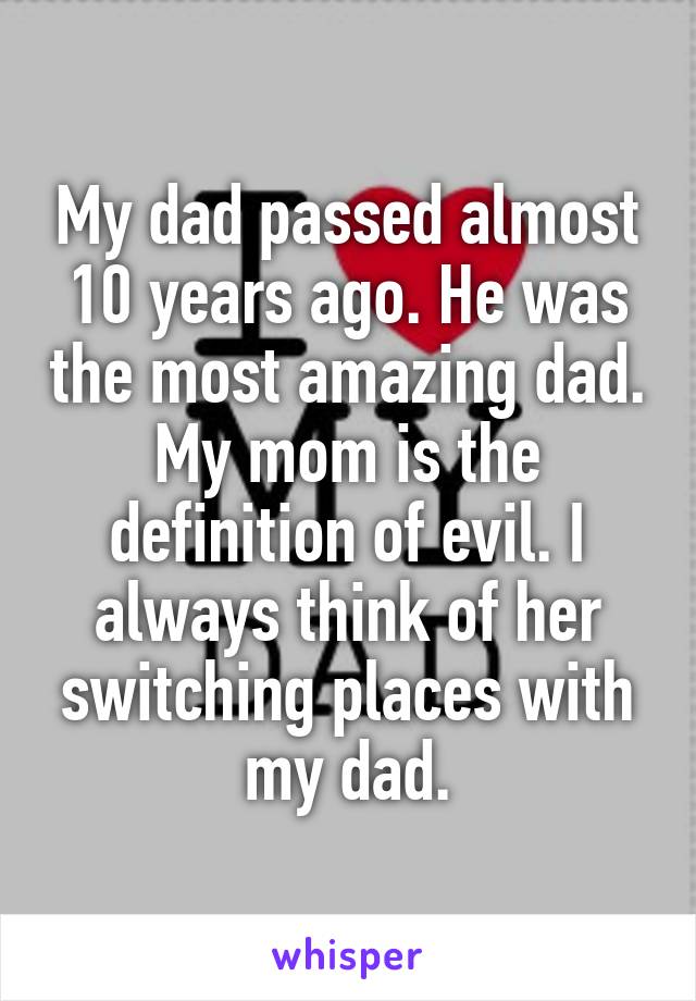 My dad passed almost 10 years ago. He was the most amazing dad. My mom is the definition of evil. I always think of her switching places with my dad.