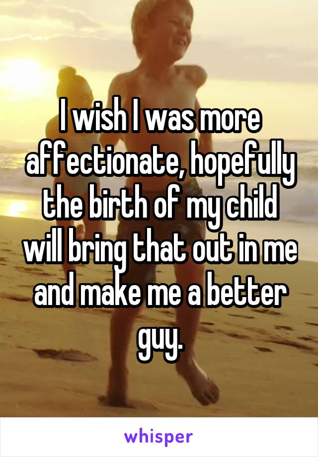 I wish I was more affectionate, hopefully the birth of my child will bring that out in me and make me a better guy.