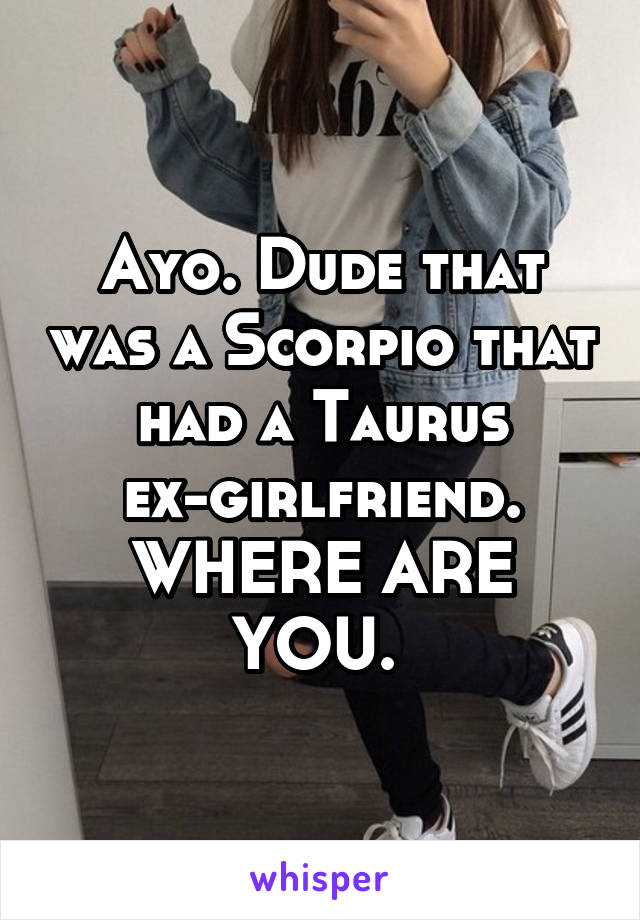 Ayo. Dude that was a Scorpio that had a Taurus ex-girlfriend. WHERE ARE YOU. 