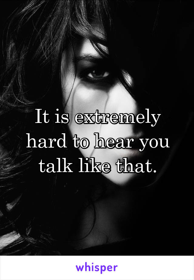 It is extremely hard to hear you talk like that.