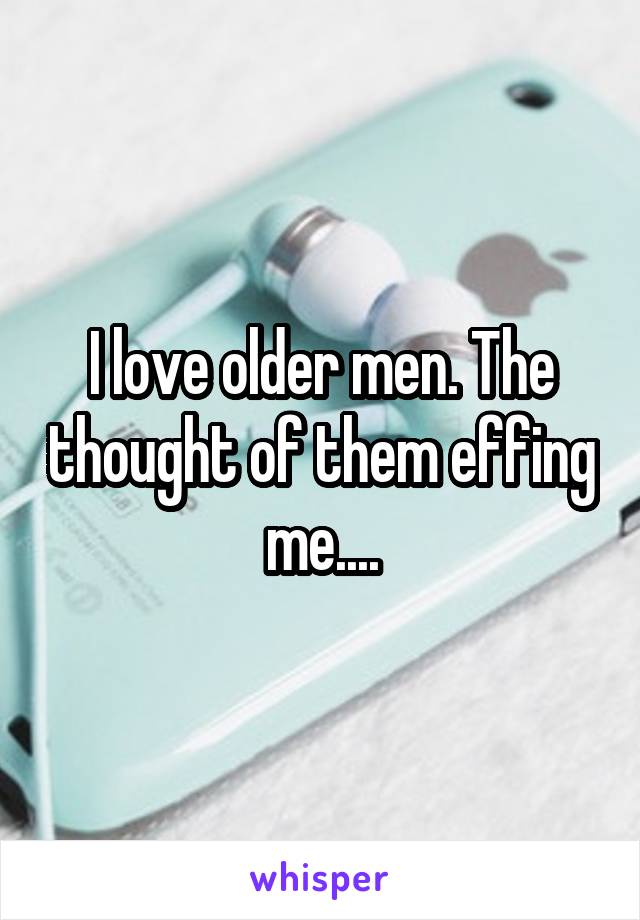 I love older men. The thought of them effing me....