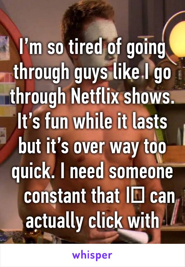 I’m so tired of going through guys like I go through Netflix shows. It’s fun while it lasts but it’s over way too quick. I need someone constant that I️ can actually click with