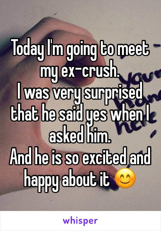 Today I'm going to meet my ex-crush. 
I was very surprised that he said yes when I asked him.
And he is so excited and happy about it 😊