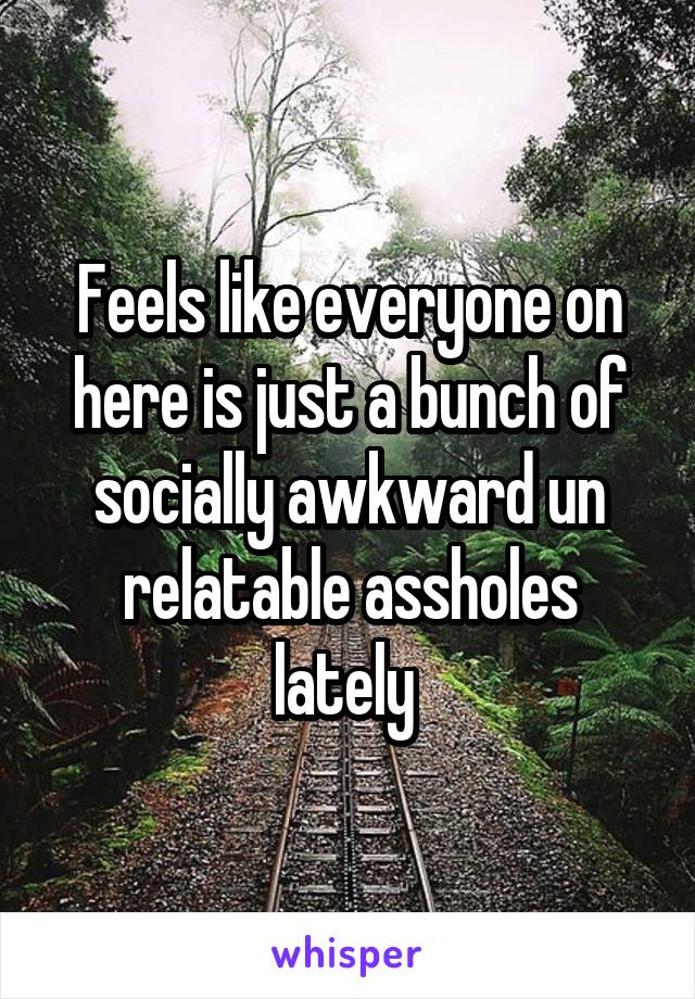 Feels like everyone on here is just a bunch of socially awkward un relatable assholes lately 