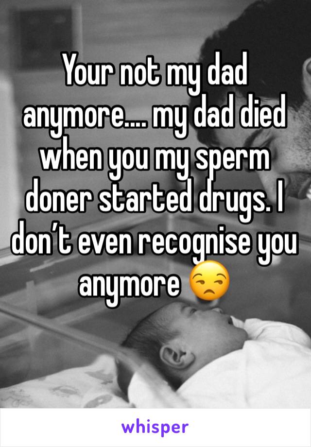 Your not my dad anymore.... my dad died when you my sperm doner started drugs. I don’t even recognise you anymore 😒