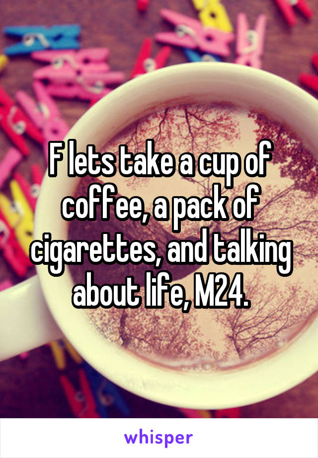 F lets take a cup of coffee, a pack of cigarettes, and talking about life, M24.