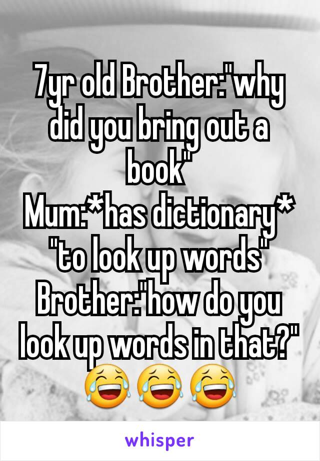 7yr old Brother:"why did you bring out a book"
Mum:*has dictionary* "to look up words"
Brother:"how do you look up words in that?" 😂😂😂