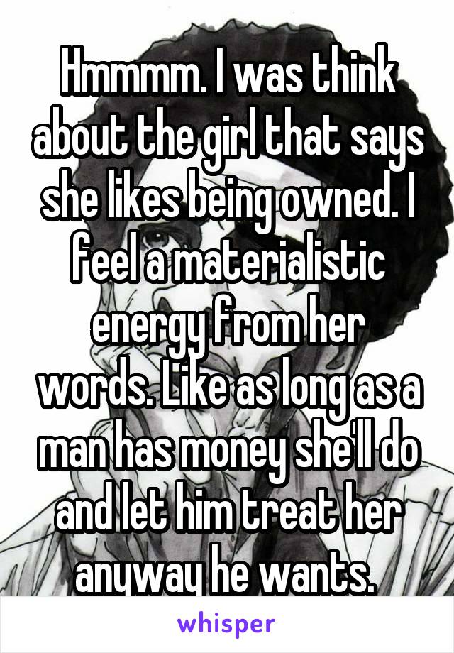Hmmmm. I was think about the girl that says she likes being owned. I feel a materialistic energy from her words. Like as long as a man has money she'll do and let him treat her anyway he wants. 