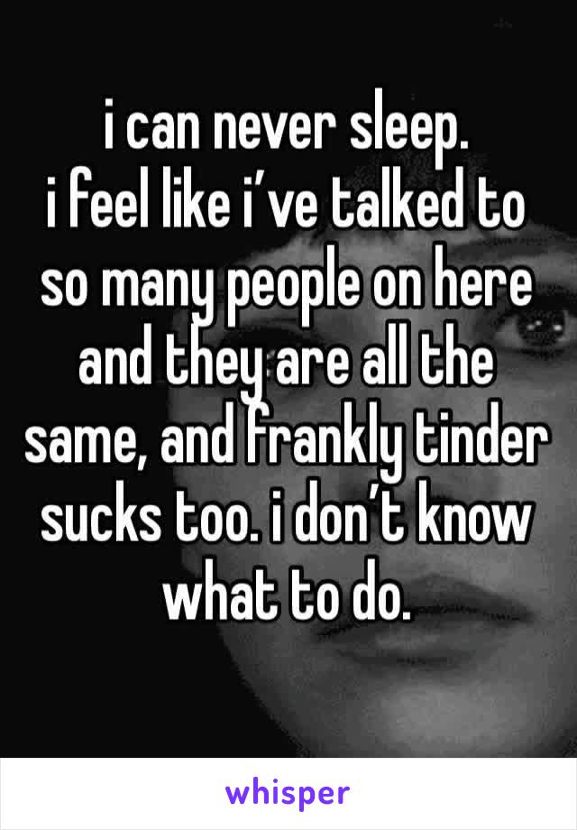 i can never sleep. 
i feel like i’ve talked to so many people on here and they are all the same, and frankly tinder sucks too. i don’t know what to do. 
