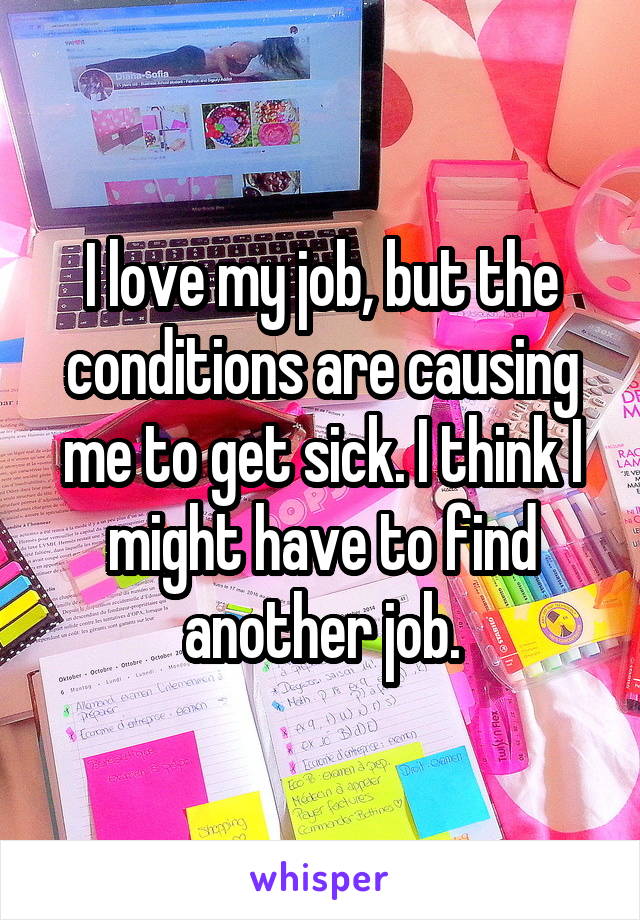 I love my job, but the conditions are causing me to get sick. I think I might have to find another job.