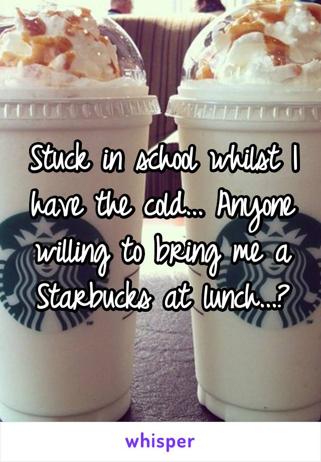 Stuck in school whilst I have the cold... Anyone willing to bring me a Starbucks at lunch...?