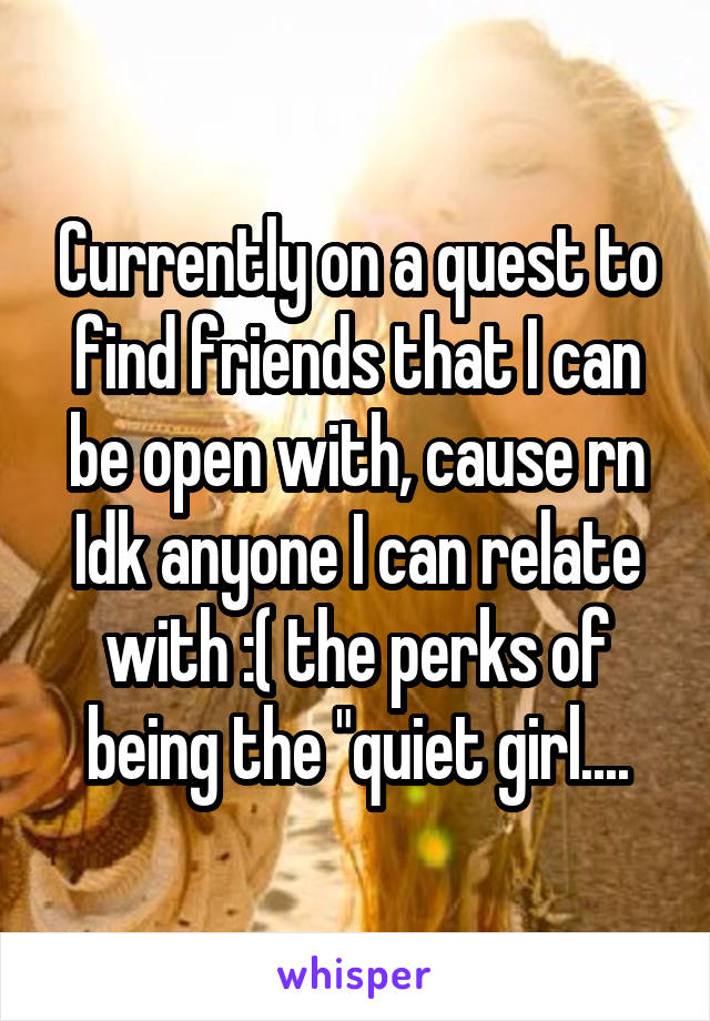 Currently on a quest to find friends that I can be open with, cause rn Idk anyone I can relate with :( the perks of being the "quiet girl....