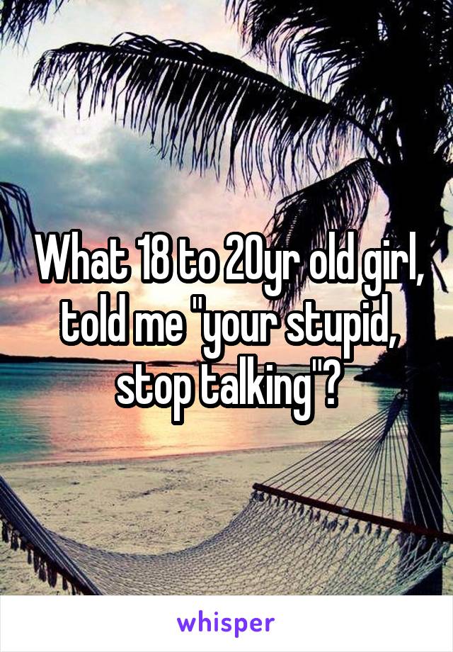 What 18 to 20yr old girl, told me "your stupid, stop talking"?
