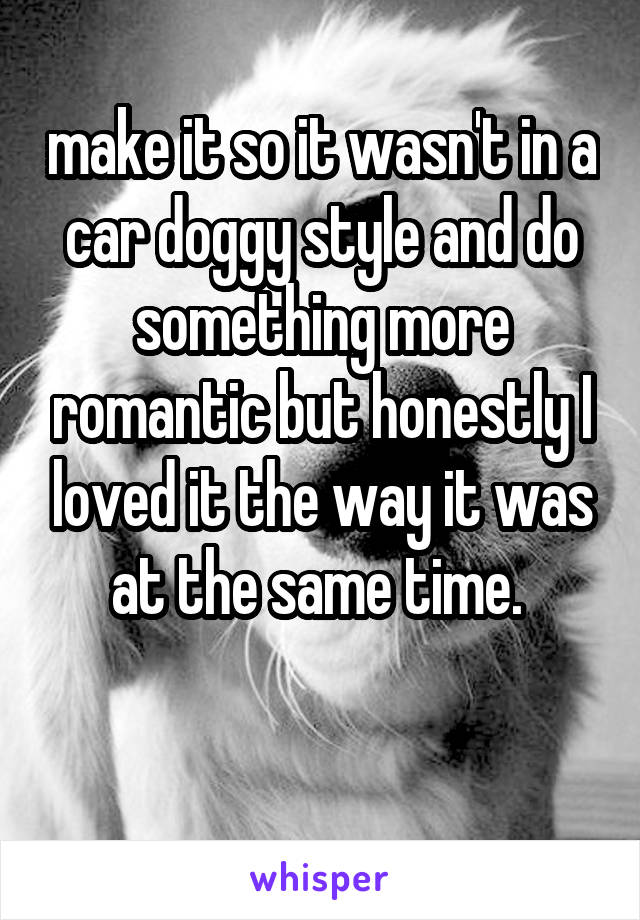 make it so it wasn't in a car doggy style and do something more romantic but honestly I loved it the way it was at the same time. 

