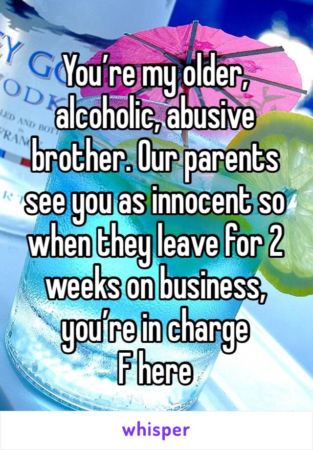 You’re my older, alcoholic, abusive brother. Our parents see you as innocent so when they leave for 2 weeks on business, you’re in charge
F here