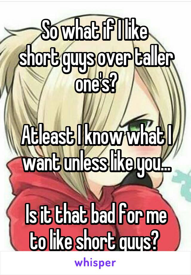 So what if I like 
short guys over taller one's?

Atleast I know what I want unless like you...

Is it that bad for me to like short guys? 