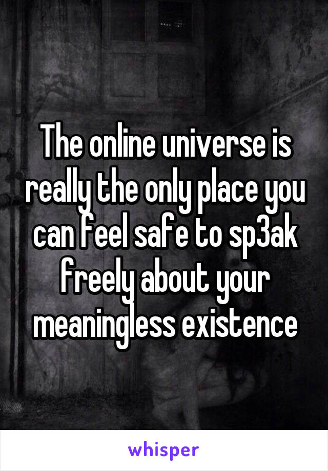 The online universe is really the only place you can feel safe to sp3ak freely about your meaningless existence