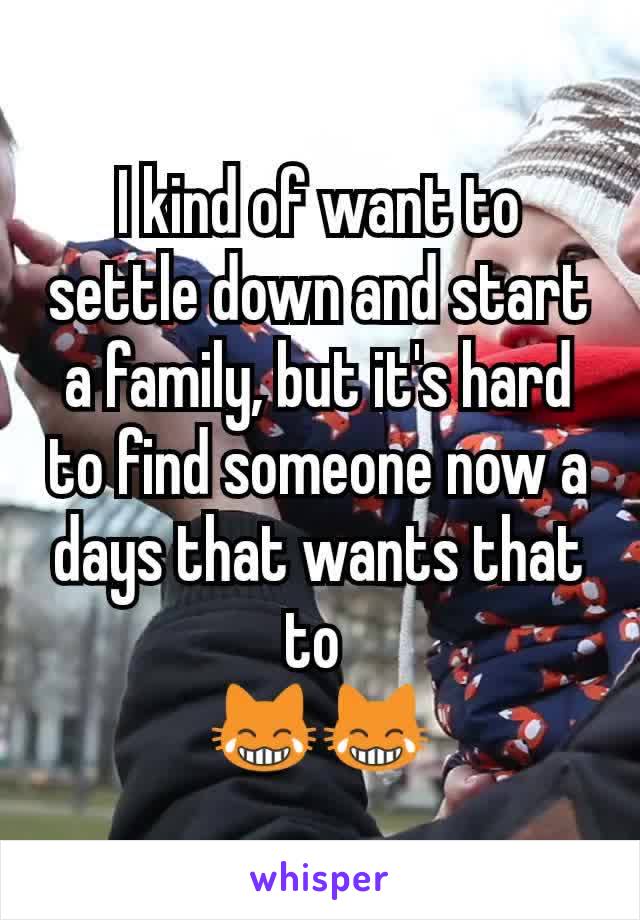 I kind of want to settle down and start a family, but it's hard to find someone now a days that wants that to 
😹😹
