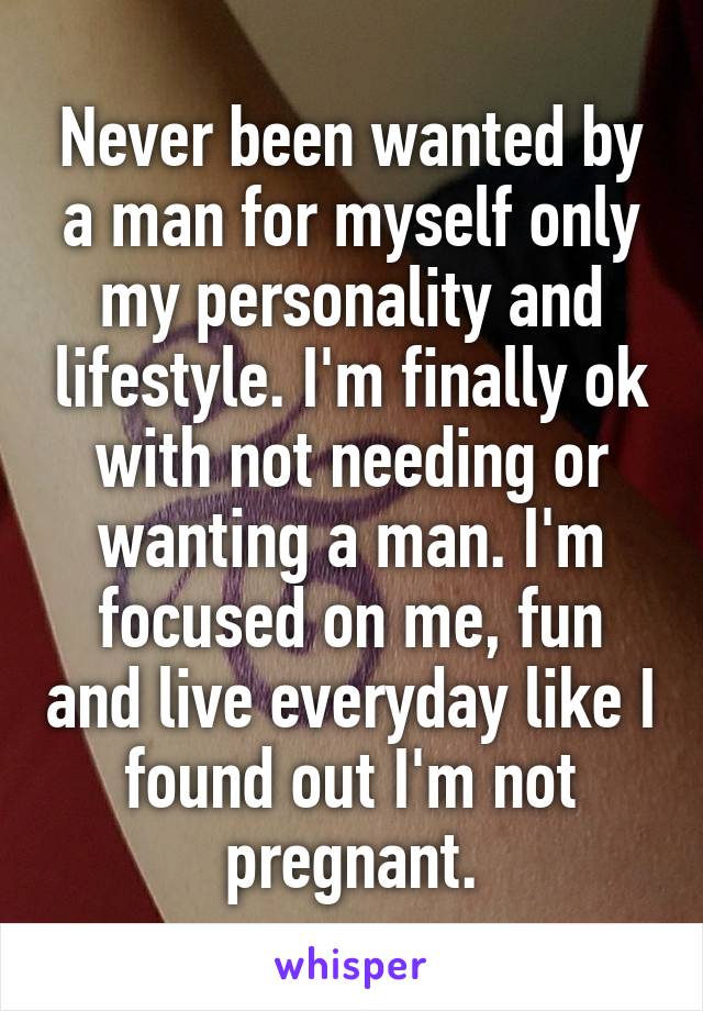 Never been wanted by a man for myself only my personality and lifestyle. I'm finally ok with not needing or wanting a man. I'm focused on me, fun and live everyday like I found out I'm not pregnant.