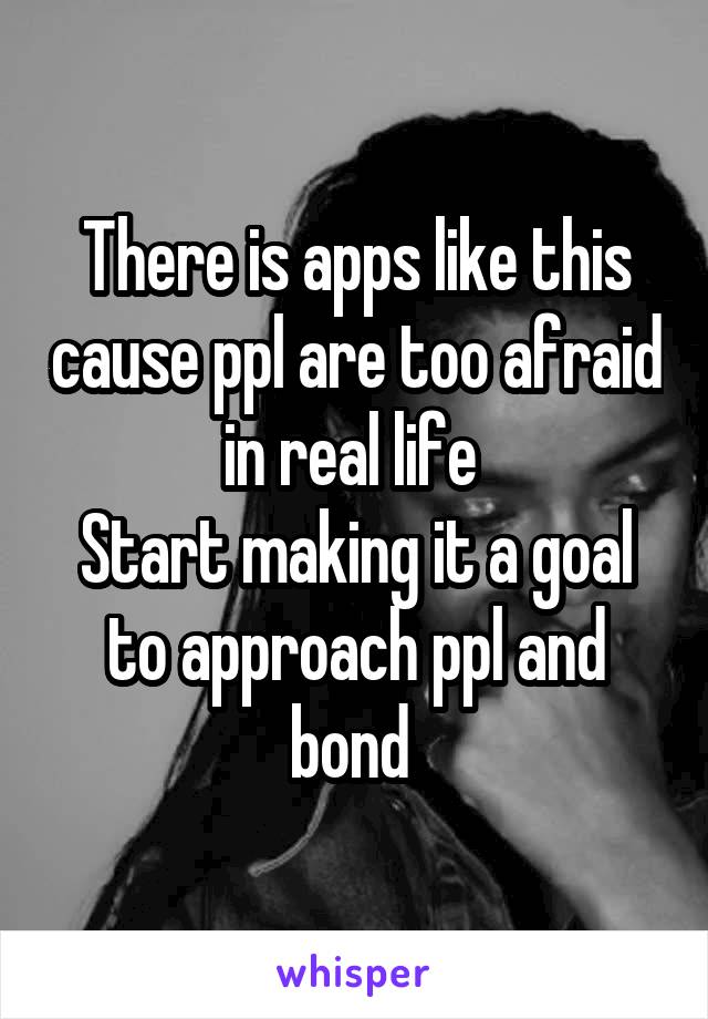 There is apps like this cause ppl are too afraid in real life 
Start making it a goal to approach ppl and bond 