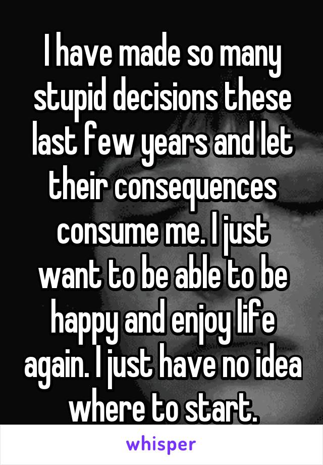 I have made so many stupid decisions these last few years and let their consequences consume me. I just want to be able to be happy and enjoy life again. I just have no idea where to start.