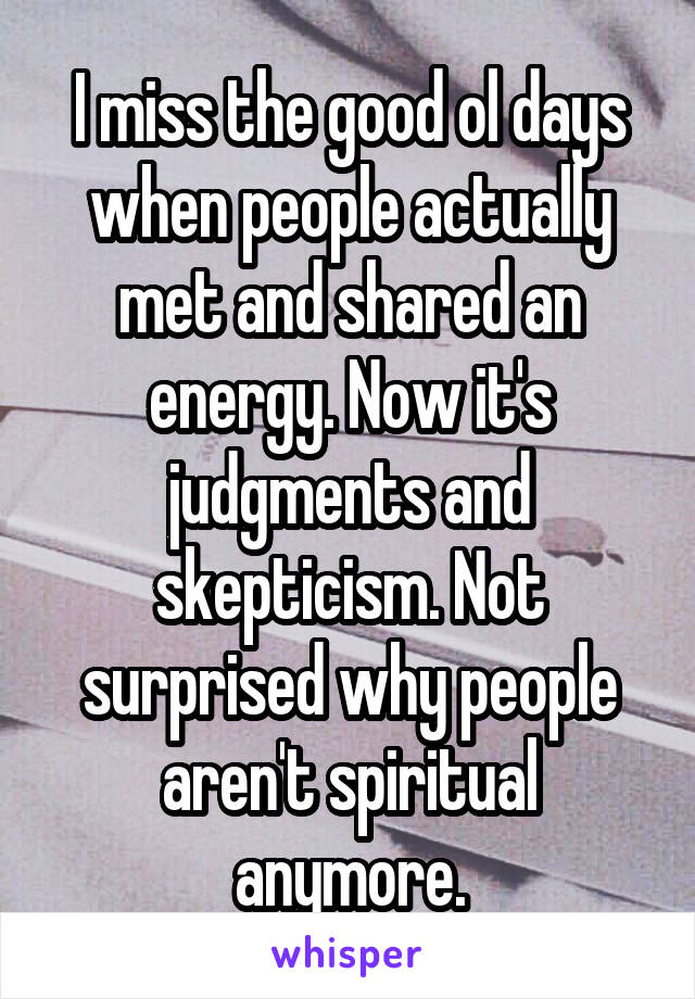 I miss the good ol days when people actually met and shared an energy. Now it's judgments and skepticism. Not surprised why people aren't spiritual anymore.