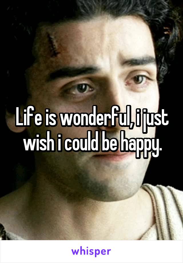 Life is wonderful, i just wish i could be happy.