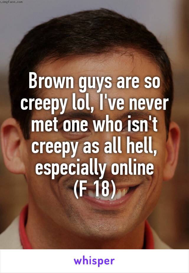 Brown guys are so creepy lol, I've never met one who isn't creepy as all hell, especially online
(F 18)