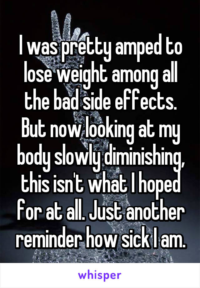 I was pretty amped to lose weight among all the bad side effects. But now looking at my body slowly diminishing, this isn't what I hoped for at all. Just another reminder how sick I am.