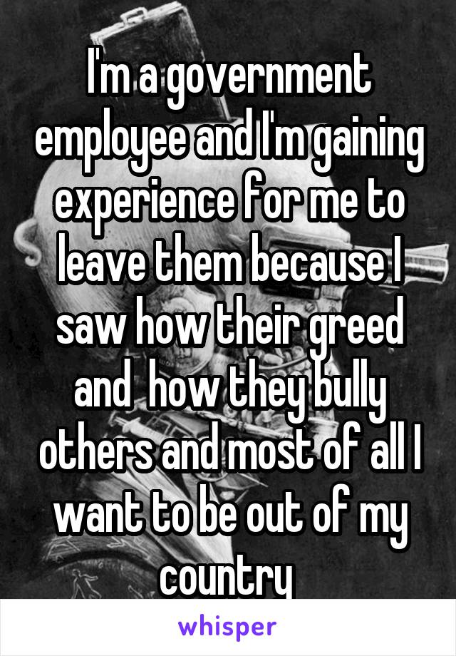 I'm a government employee and I'm gaining experience for me to leave them because I saw how their greed and  how they bully others and most of all I want to be out of my country 