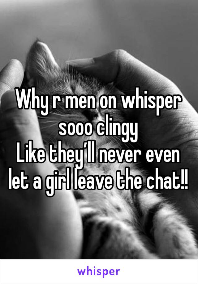 Why r men on whisper sooo clingy 
Like they’ll never even let a girl leave the chat!!