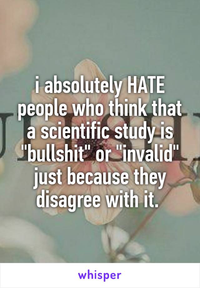 i absolutely HATE people who think that a scientific study is "bullshit" or "invalid" just because they disagree with it. 