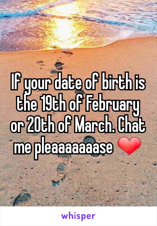 If your date of birth is the 19th of February or 20th of March. Chat me pleaaaaaaase ❤