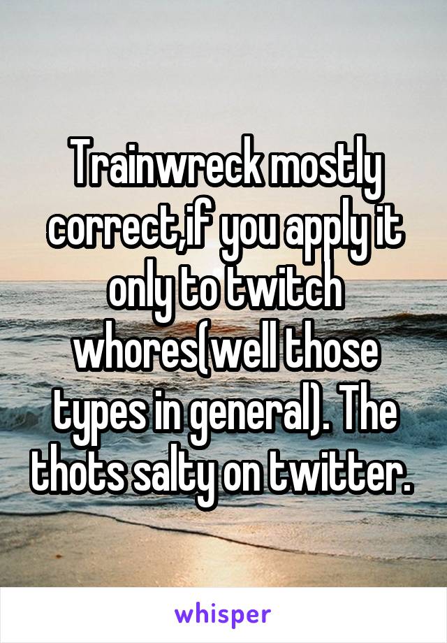 Trainwreck mostly correct,if you apply it only to twitch whores(well those types in general). The thots salty on twitter. 