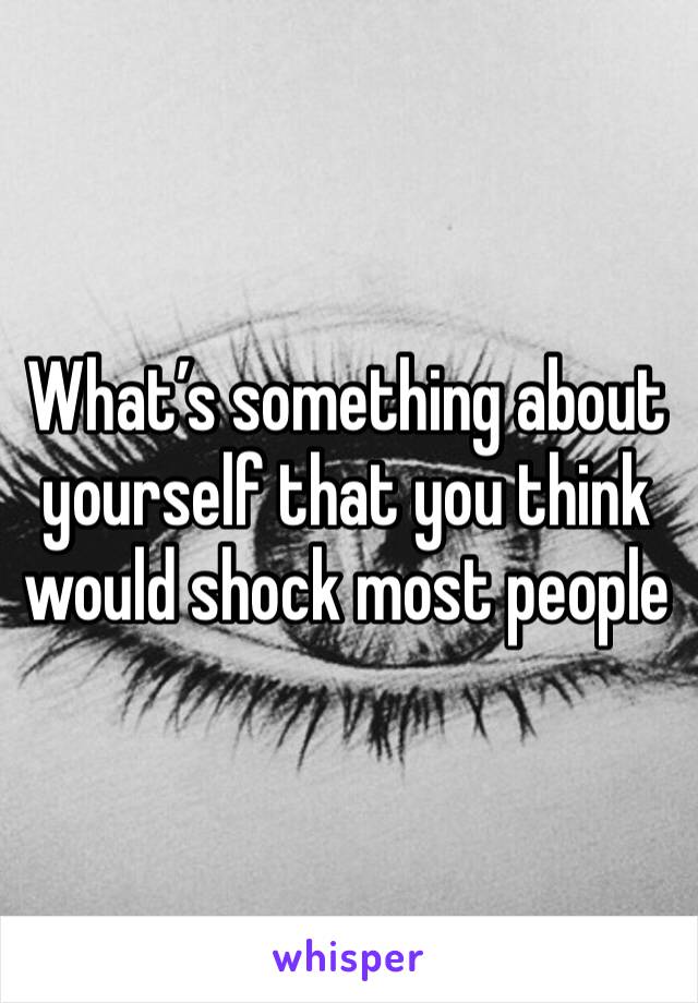 What’s something about yourself that you think would shock most people 