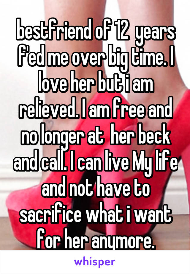 bestfriend of 12  years f'ed me over big time. I love her but i am relieved. I am free and no longer at  her beck and call. I can live My life and not have to sacrifice what i want for her anymore.