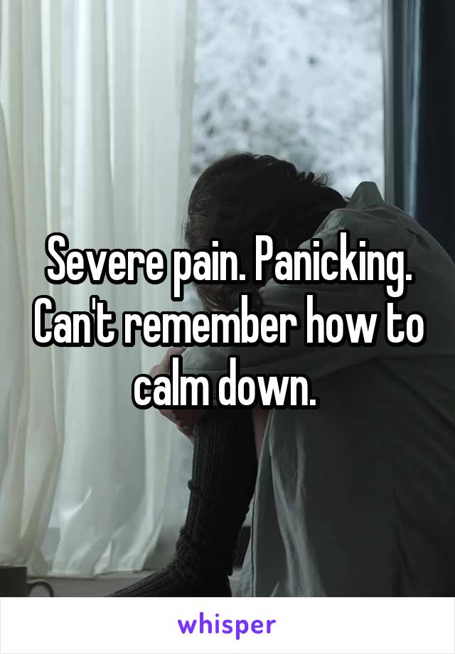 Severe pain. Panicking. Can't remember how to calm down. 