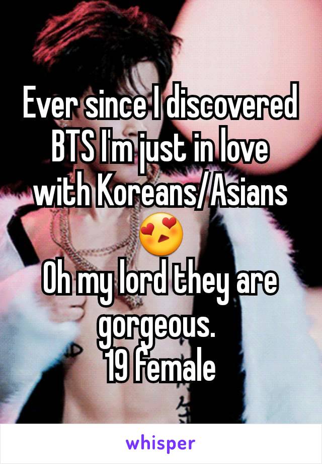 Ever since I discovered BTS I'm just in love with Koreans/Asians 😍
Oh my lord they are gorgeous. 
19 female