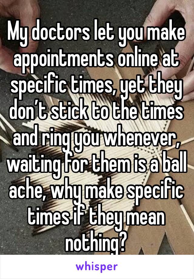 My doctors let you make appointments online at specific times, yet they don’t stick to the times and ring you whenever, waiting for them is a ball ache, why make specific times if they mean nothing?