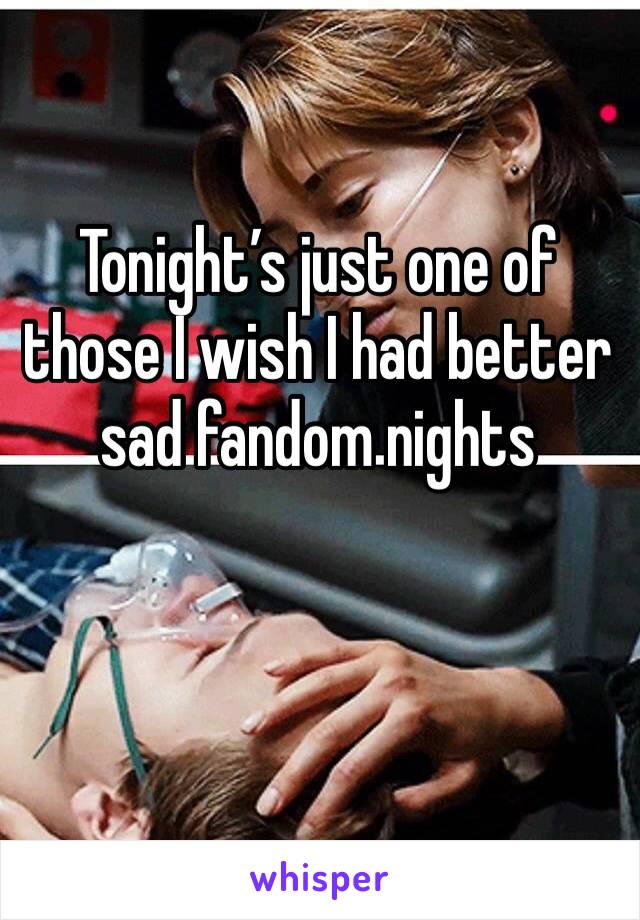 Tonight’s just one of those I wish I had better sad fandom nights