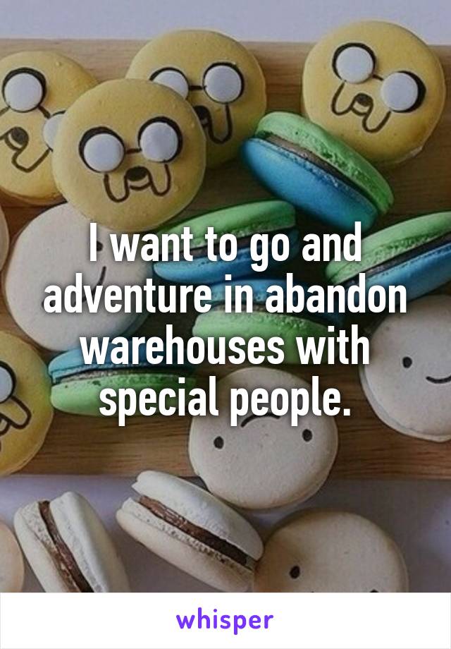 I want to go and adventure in abandon warehouses with special people.