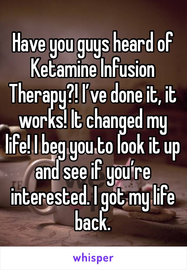 Have you guys heard of Ketamine Infusion Therapy?! I’ve done it, it works! It changed my life! I beg you to look it up and see if you’re interested. I got my life back.