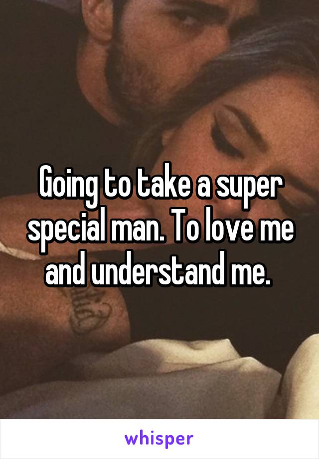 Going to take a super special man. To love me and understand me. 