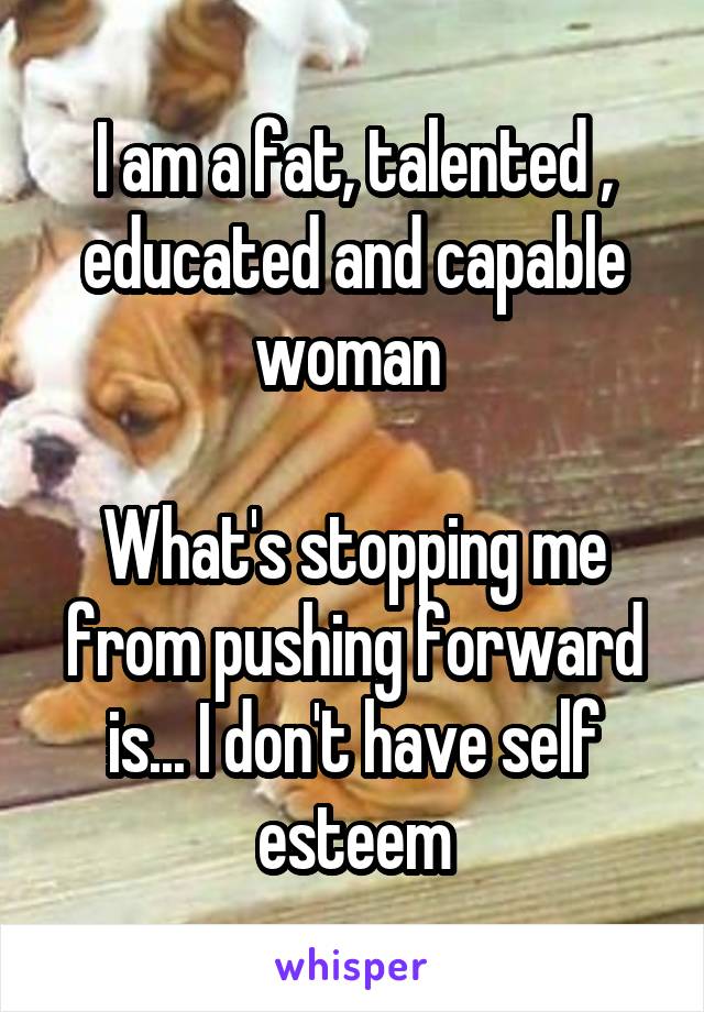 I am a fat, talented , educated and capable woman 

What's stopping me from pushing forward is... I don't have self esteem