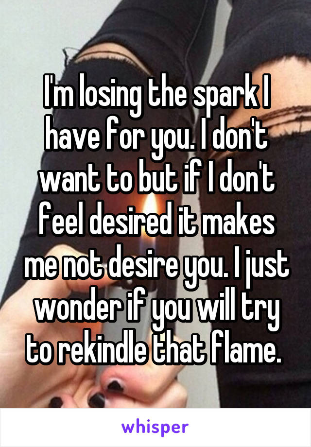 I'm losing the spark I have for you. I don't want to but if I don't feel desired it makes me not desire you. I just wonder if you will try to rekindle that flame. 