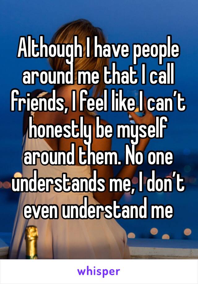 Although I have people around me that I call friends, I feel like I can’t honestly be myself around them. No one understands me, I don’t even understand me 