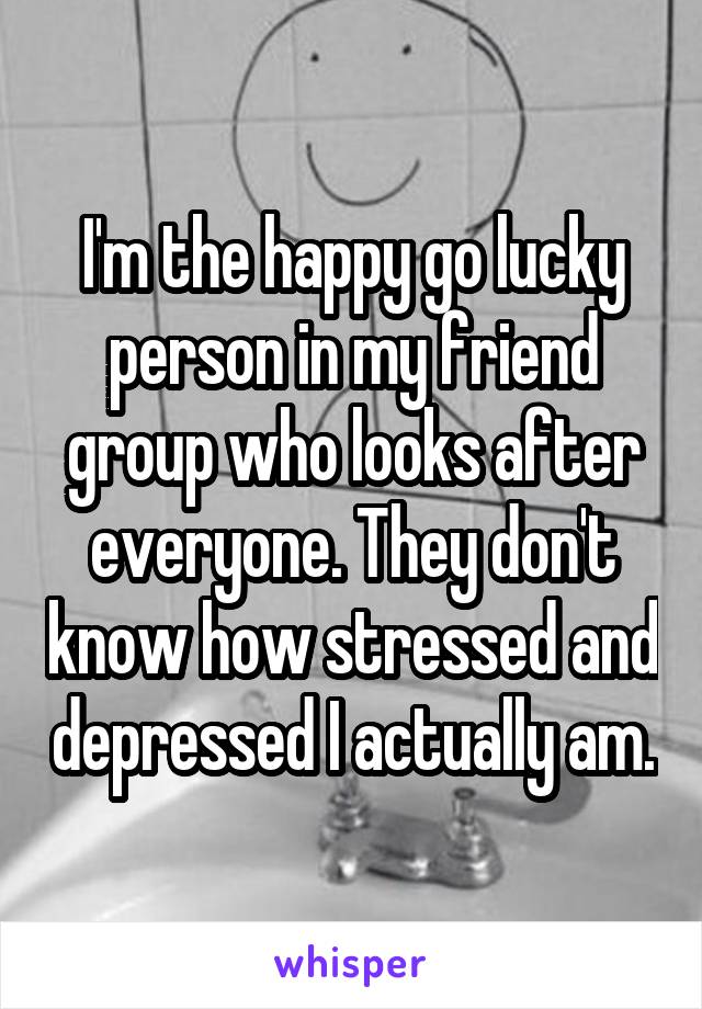 I'm the happy go lucky person in my friend group who looks after everyone. They don't know how stressed and depressed I actually am.