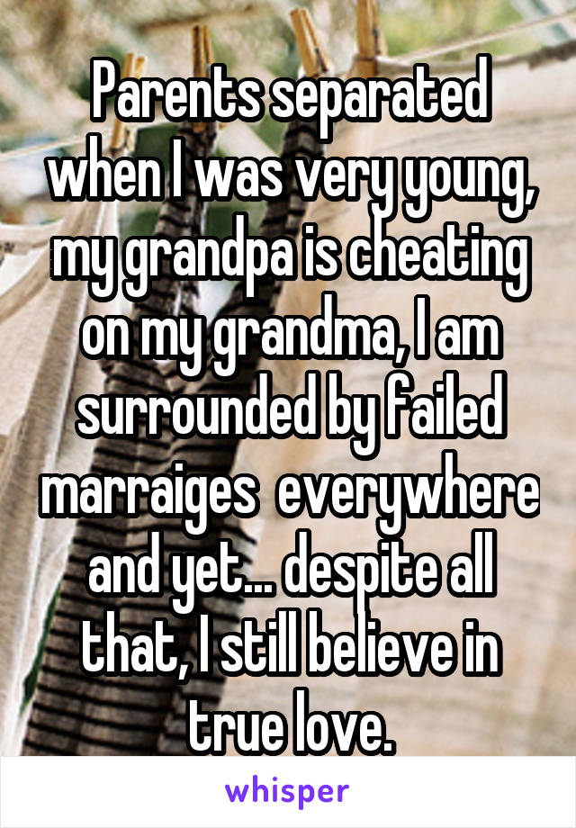 Parents separated when I was very young, my grandpa is cheating on my grandma, I am surrounded by failed marraiges  everywhere and yet... despite all that, I still believe in true love.
